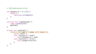 // NYCFoodViewController
var dataSource = [Food]() {
didSet {
tableView.reloadData()
}
}
override func viewDidLoad() {
super.viewDidLoad()
getFood()
}
private func getFood() {
FoodService().get() { [weak self] result in
switch result {
case .Success(let food):
self?.dataSource = food
case .Failure(let error):
self?.showError(error)
}
}
}
 