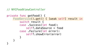 // NYCFoodViewController
private func getFood() {
FoodService().get() { [weak self] result in
switch result {
case .Success(let food):
self?.dataSource = food
case .Failure(let error):
self?.showError(error)
}
}
}
 