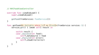 // NYCFoodViewController
override func viewDidLoad() {
super.viewDidLoad()
getFood(fromService: FoodService())
}
func getFood<S: Gettable where S.T == [Food]>(fromService service: S) {
service.get() { [weak self] result in
switch result {
case .Success(let food):
self?.dataSource = food
case .Failure(let error):
self?.showError(error)
}
}
}
 