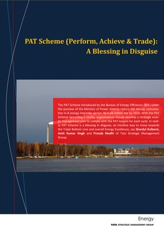 Energy
PAT Scheme (Perform, Achieve & Trade):
A Blessing in Disguise
The PAT Scheme introduced by the Bureau of Energy Efficiency (BEE) under
the purview of the Ministry of Power aims to reduce the energy consump-
tion in 8 energy intensive sectors by 6.68 million toe by 2015. With the PAT
Scheme becoming a reality, organizations should develop a strategic ener-
gy management plan to comply with the PAT targets for each cycle. In reali-
ty PAT Scheme is a blessing in disguise, an intuitive way to move towards
the Triple Bottom Line and overall Energy Excellence, say Shardul Kulkarni,
Amit Kumar Singh and Pranab Medhi of Tata Strategic Management
Group.
 