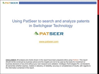 Using PatSeer to search and analyze patents
in Switchgear Technology
www.patseer.com
DISCLAIMER: All analysis and charts shown in this report have been prepared online using PatSeer. This report
should not be construed as business advice and the insights are not to be used as the basis for investment or
business decisions of any kind without your own research and validation. Gridlogics Technologies Pvt. Ltd disclaims
all warranties whether express, implied or statutory, of reliability, accuracy or completeness of results, with regards to
the information contained in this report.
 