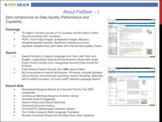 About PatSeer - I
Zero compromise on Data Quality, Performance and
Capability…
Coverage
 35 million+ full text records of 15 countries and 90 million+ biblio
records covering 100+ countries
 PDFs, Front Page Images, Embedded Images, Mosaics,
Simple/Extended Families, Bwd/Fwd Citations and more
 Updated multiple times each week with manual data quality checks
Search
 Search full-text in Original Language (incl. Non Latin Text) and
English. Legal Status Search enhancements include date range,
Event, Event Country (Incl. Designated Country Code events for
EP,WO)
 Fully featured Search Syntax with 180+ search fields
 No compromise on search techniques –Proximity, complex Boolean
with proximity, command line searching, Search Scripting, wildcards,
left & middle truncation, hit count cutoff, Natural Language Search
Search Aids
 Normalized Assignee Names & Corporate Tree for Top 3000
companies
 Looking up Matching Assignee /Inventor names
 Semantic Search Suggester
 Search History and Saved Searches
 Chemical Synonym Lookup
 IPC/US/CPC Classification Definition Search
 Term Index Lookup & Multi Language Translator
 Number Converter Wizard (for Numbers from other systems)
 