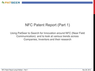 NFC Patent Report using PatSeer – Part 1 Nov 28, 2012
NFC Patent Report (Part 1)
Using PatSeer to Search for Innovation around NFC (Near Field
Communication) and to look at various trends across
Companies, Inventors and their research
 