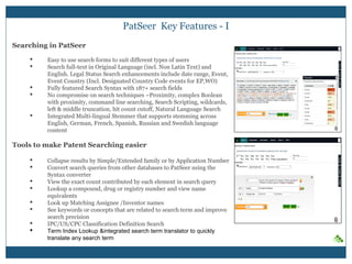 PatSeer Key Features - I
Searching in PatSeer
 Easy to use search forms to suit different types of users
 Search full-text in Original Language (incl. Non Latin Text) and
English. Legal Status Search enhancements include date range, Event,
Event Country (Incl. Designated Country Code events for EP,WO)
 Fully featured Search Syntax with 191+ search fields
 No compromise on search techniques –Proximity, complex Boolean
with proximity, command line searching, Search Scripting, wildcards,
left & middle truncation, hit count cutoff, Natural Language Search
 Integrated Multi-lingual Stemmer that supports stemming across
English, German, French, Spanish, Russian and Swedish language
content
Tools to make Patent Searching easier
 Collapse results by Simple/Extended family or by Application Number
 Convert search queries from other databases to PatSeer using the
Syntax converter
 View the exact count contributed by each element in search query
 Lookup a compound, drug or registry number and view name
equivalents
 Look up Matching Assignee /Inventor names
 See keywords or concepts that are related to search term and improve
search precision
 IPC/US/CPC Classification Definition Search
 Term Index Lookup &integrated search term translator to quickly
translate any search term
 