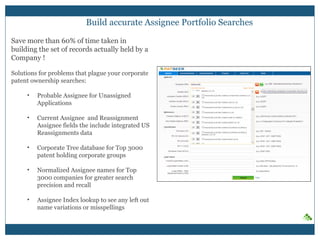 Build accurate Assignee Portfolio Searches
Save more than 60% of time taken in
building the set of records actually held by a
Company !
Solutions for problems that plague your corporate
patent ownership searches:
• Probable Assignee for Unassigned
Applications
• Current Assignee and Reassignment
Assignee fields the include integrated US
Reassignments data
• Corporate Tree database for Top 3000
patent holding corporate groups
• Normalized Assignee names for Top
3000 companies for greater search
precision and recall
• Assignee Index lookup to see any left out
name variations or misspellings
 