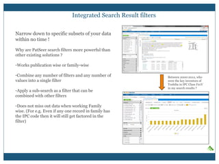 Integrated Search Result filters
Narrow down to specific subsets of your data
within no time !
Why are PatSeer search filters more powerful than
other existing solutions ?
- Works publication wise or family-wise
- Combine any number of filters and any number
of values into a single filter
- Apply a sub-search as a filter that can be
combined with other filters
- Does not miss out data when working Family
wise. (For e.g. Even if any one record in family
has the IPC code then it will still get factored in
the filter)
Between 2000-2012, who
were the key inventors of
Toshiba in IPC Class F21V
in my search results ?
 