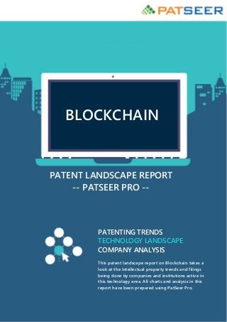 BLOCKCHAIN
PATENT LANDSCAPE REPORT
-- PATSEER PRO --
PATENTING TRENDS
TECHNOLOGY LANDSCAPE
COMPANY ANALYSIS
This patent landscape report on Blockchain takes a
look at the Intellectual property trends and filings
being done by companies and institutions active in
this technology area. All charts and analysis in this
report have been prepared using PatSeer Pro.
 