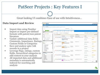 PatSeer Projects : Key Features I
Data Import and Review
 Import data using Number
Import or import pre-defined
formats with patent/non patent
literature
 Update additional data fields -
Comments, Importance, Ratings,
Custom Fields or Categories
 Save and analyze upto 70K
records in a project
 Leverage flags, ratings, custom
fields, hierarchical categories to
add context to your analysis
 All imported data and additional
metadata is automatically
indexed for searching and
analysis
Great looking UI combines Ease of use with Intuitiveness…
 