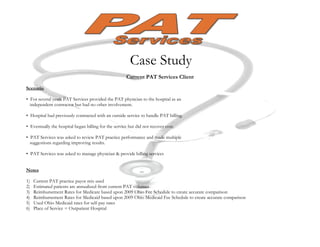 Case Study
                                                      Current PAT Services Client
Scenario

• For several years PAT Services provided the PAT physician to the hospital as an
  independent contractor but had no other involvement.

• Hospital had previously contracted with an outside service to handle PAT billing.

• Eventually the hospital began billing for the service but did not recover cost.

• PAT Services was asked to review PAT practice performance and made multiple
  suggestions regarding improving results.

• PAT Services was asked to manage physician & provide billing services


Notes

1)   Current PAT practice payor mix used
2)   Estimated patients are annualized from current PAT volumes
3)   Reimbursement Rates for Medicare based upon 2009 Ohio Fee Schedule to create accurate comparison
4)   Reimbursement Rates for Medicaid based upon 2009 Ohio Medicaid Fee Schedule to create accurate comparison
5)   Used Ohio Medicaid rates for self-pay rates
6)   Place of Service = Outpatient Hospital
 