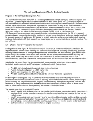 The Individual Development Plan for Graduate Students

Purpose of the Individual Development Plan

The Individual Development Plan (IDP) is a tool designed to assist with (1) identifying professional goals and
objectives; (2) assessing an individual’s skill set relative to their career goals; and (3) developing a plan to
acquire the skills and competencies needed to achieve short- and long-term career objectives. While the IDP is
not new, its recognition as a best practice in professional development is fairly recent. The Federation of
American Societies of Experimental Biology (FASEB) was an early proponent of using IDPs for postdoctoral
career planning. Dr. Philip Clifford, Associate Dean of Postdoctoral Education at the Medical College of
Wisconsin, played a key role in drafting and promoting the FASEB model of the Postdoctoral
IDP. Because of its demonstrated usefulness in fostering professional development, the IDP is increasingly
recognized as an important instrument for postdocs in a broad range of positions, and could also be beneficial
for graduate students. A well-crafted IDP can serve as both a planning and a communications tool, allowing
graduate students to identify their research and career goals and to communicate these goals to mentors, PIs,
and advisors.

IDP—Effective Tool for Professional Development

Findings from a 2005 Sigma Xi Postdoc multi-campus survey of US postdoctoral scholars underscore the
importance of the IDP for career planning and professional development. According to the survey, postdocs
reporting the highest levels of oversight and professional development are more satisfied, give their advisors
higher ratings, report fewer conflicts with their advisors, and are more productive than those reporting the
lowest levels. The survey results also indicate that crafting an IDP at the outset of the postdoctoral
appointment may contribute to better time management, more efficient resource use, and more focused effort.

Specifically, the survey found that, compared to their peers without a written plan, postdocs who
begin their appointment with an IDP developed in collaboration with their advisors:

    • Are 23% more likely to submit papers to peer-reviewed journals
    • Publish first-authored papers at a 30% higher rate
    • Submit grant proposals at a 25% higher rate
    • Are 25% less likely to report that their advisor did not meet their initial expectations
    •
By defining their career goals early on, graduate students are better able to identify and participate in
professional development opportunities, such as teaching, exposure to nonacademic careers, and training in
proposal writing and project management, targeted toward achieving their specific objectives. They are also
better able to clarify their career goals and expectations with their advisor, mentor, and/or PI which in turn
leads to better communication, better planning, and more successful outcomes.

The specific objectives of a typical IDP are to:
   • Identify specific skills and strengths that you need to develop (based on discussions with your mentors).
      Mentors should provide honest and constructive feedback -both positive and negative -to help you set
      realistic goals.
   • Identify a research project and necessary level of commitment to match your abilities and career goals.
   • Define the approaches to attain the research goals you have chosen and obtain the specific skills and
      strengths (e.g., courses, technical skills, teaching, supervision) you need to acquire and/or build upon.
   • Define milestones and anticipated time frames for goal acquisition.
 