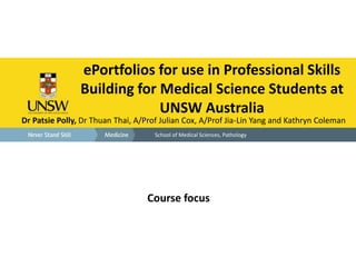 ePortfolios for use in Professional Skills 
Building for Medical Science Students at 
UNSW Australia 
Dr Patsie Polly, Dr Thuan Thai, A/Prof Julian Cox, A/Prof Jia-Lin Yang and Kathryn Coleman 
School of Medical Sciences, Pathology 
Course focus 
 