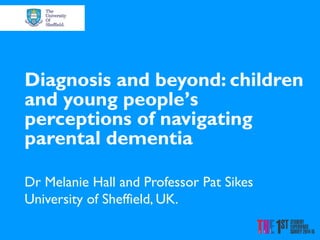 Diagnosis and beyond: children
and young people’s
perceptions of navigating
parental dementia
Dr Melanie Hall and Professor Pat Sikes
University of Sheffield, UK.
 