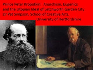 Prince Peter Kropotkin: Anarchism, Eugenics
and the Utopian Ideal of Letchworth Garden City
Dr Pat Simpson, School of Creative Arts,
University of Hertfordshire
 