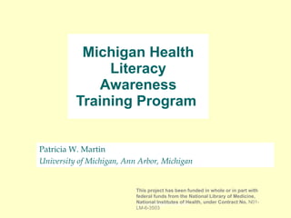 Patricia W. Martin  University of Michigan, Ann Arbor, Michigan Michigan Health Literacy Awareness Training Program  [email_address] This project has been funded in whole or in part with federal funds from the National Library of Medicine, National Institutes of Health, under Contract No.  N01-LM-6-3503 
