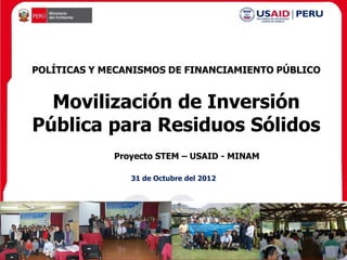 POLÍTICAS Y MECANISMOS DE FINANCIAMIENTO PÚBLICO


  Movilización de Inversión
Pública para Residuos Sólidos
             Proyecto STEM – USAID - MINAM

                31 de Octubre del 2012
 