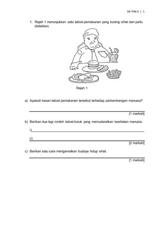 SN THN 4 │ 1
1. Rajah 1 menunjukkan satu tabiat pemakanan yang kurang sihat dan perlu
dielakkan.
Rajah 1
a) Apakah kesan tabiat pemakanan tersebut terhadap perkembangan manusia?
[1 markah]
b) Berikan dua lagi contoh tabiat buruk yang memudaratkan kesihatan manusia.
i)_____________________________________________________________
ii)
[2 markah]
c) Berikan satu cara mengamalkan budaya hidup sihat.
[1 markah]
 