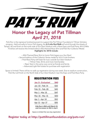 Pat’s Run is the signature fundraising event to support the Pat Tillman Foundation’s Tillman Scholars
program. Held annually to honor Pat’s legacy, the 4.2 mile Run/Walk will wind through the streets of
Tempe, AZ and finish on the north side of Sun Devil Stadium with a Race Expo and Post-Party. All 4.2 Mile
Finishers will receive the limited-edition ASU-themed Race Shirt and Pat’s Run Collector Medal.
Highlights for 2018 include:
– ASU-Themed Race Shirt to honor Pat’s legacy as a Sun Devil
– Second edition of the Collector Series medal for all 4.2 mile finishers
– Post-Race Party with beer & music outside Sun Devil Stadium
– Tillman Hats, Shirts and more merchandise
– New! Start in the same race corral as friends and family
– Advanced Light Rail tickets for purchase with registration
Space is limited! There will be no walk-up registration during race week. Due to stadium construction,
Pat’s Run will finish on the North Side of Sun Devil Stadium near the Expo and Post-Race Party.
Register today at http://pattillmanfoundation.org/pats-run/
Honor the Legacy of Pat Tillman
April 21, 2018
 