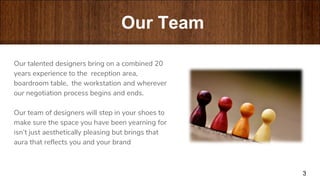 “
Our talented designers bring on a combined 20
years experience to the reception area,
boardroom table, the workstation and wherever
our negotiation process begins and ends.
Our team of designers will step in your shoes to
make sure the space you have been yearning for
isn’t just aesthetically pleasing but brings that
aura that reflects you and your brand
3
Our Team
 