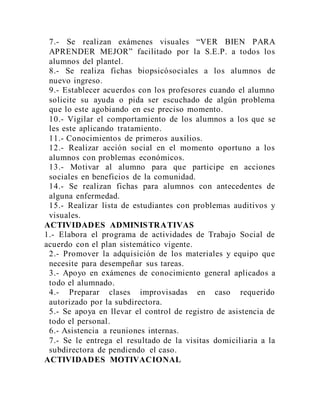 7.- Se realizan exámenes visuales “VER BIEN PARA
APRENDER MEJOR” facilitado por la S.E.P. a todos los
alumnos del plantel.
8.- Se realiza fichas biopsicósociales a los alumnos de
nuevo ingreso.
9.- Establecer acuerdos con los profesores cuando el alumno
solicite su ayuda o pida ser escuchado de algún problema
que lo este agobiando en ese preciso momento.
10.- Vigilar el comportamiento de los alumnos a los que se
les este aplicando tratamiento.
11.- Conocimientos de primeros auxilios.
12.- Realizar acción social en el momento oportuno a los
alumnos con problemas económicos.
13.- Motivar al alumno para que participe en acciones
sociales en beneficios de la comunidad.
14.- Se realizan fichas para alumnos con antecedentes de
alguna enfermedad.
15.- Realizar lista de estudiantes con problemas auditivos y
visuales.
ACTIVIDADES ADMINISTRATIVAS
1.- Elabora el programa de actividades de Trabajo Social de
acuerdo con el plan sistemático vigente.
2.- Promover la adquisición de los materiales y equipo que
necesite para desempeñar sus tareas.
3.- Apoyo en exámenes de conocimiento general aplicados a
todo el alumnado.
4.- Preparar clases improvisadas en caso requerido
autorizado por la subdirectora.
5.- Se apoya en llevar el control de registro de asistencia de
todo el personal.
6.- Asistencia a reuniones internas.
7.- Se le entrega el resultado de la visitas domiciliaria a la
subdirectora de pendiendo el caso.
ACTIVIDADES MOTIVACIONAL
 