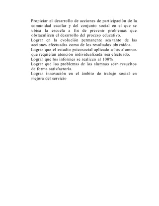 Propiciar el desarrollo de acciones de participación de la
comunidad escolar y del conjunto social en el que se
ubica la escuela a fin de prevenir problemas que
obstaculicen el desarrollo del proceso educativo.
Lograr en la evolución permanente sea tanto de las
acciones efectuadas como de los resultados obtenidos.
Lograr que el estudio psicosocial aplicado a los alumnos
que requieran atención individualizada sea efectuado.
Lograr que los informes se realicen al 100%
Lograr que los problemas de los alumnos sean resueltos
de forma satisfactoria.
Lograr innovación en el ámbito de trabajo social en
mejora del servicio
 