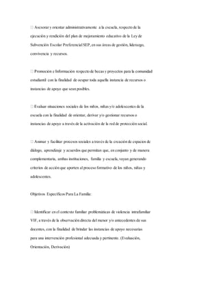 ejecución y rendición del plan de mejoramiento educativo de la Ley de
Subvención Escolar PreferencialSEP, en sus áreas de gestión, liderazgo,
convivencia y recursos.
estudiantil con la finalidad de ocupar toda aquella instancia de recursos o
instancias de apoyo que sean posibles.
escuela con la finalidad de orientar, derivar y/o gestionar recursos o
instancias de apoyo a través de la activación de la red de protección social.
diálogo, aprendizaje y acuerdos que permitan que, en conjunto y de manera
complementaria, ambas instituciones, familia y escuela,vayan generando
criterios de acción que aporten al proceso formativo de los niños, niñas y
adolescentes.
Objetivos Específicos Para La Familia:
VIF, a través de la observación directa del menor y/o antecedentes de sus
docentes, con la finalidad de brindar las instancias de apoyo necesarias
para una intervención profesional adecuada y pertinente. (Evaluación,
Orientación, Derivación)
 