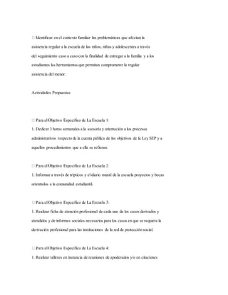 asistencia regular a la escuela de los niños, niñas y adolescentes a través
del seguimiento caso a caso con la finalidad de entregar a la familia y a los
estudiantes las herramientas que permitan comprometer la regular
asistencia del menor.
Actividades Propuestas
1. Dedicar 3 horas semanales a la asesoría y orientación a los procesos
administrativos respecto de la cuenta pública de los objetivos de la Ley SEP y a
aquellos procedimientos que a ella se refieran.
1. Informar a través de trípticos y el diario mural de la escuela proyectos y becas
orientados a la comunidad estudiantil.
cuela 3:
1. Realizar ficha de atención profesional de cada uno de los casos derivados y
atendidos y de informes sociales necesarios para los casos en que se requiera la
derivación profesional para las instituciones de la red de protección social.
ara elObjetivo Específico de La Escuela 4:
1. Realizar talleres en instancia de reuniones de apoderados y/o en citaciones
 