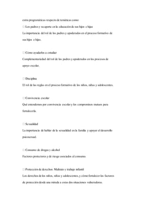 extra programáticas respecto de temáticas como:
La importancia del rol de los padres y apoderados en el proceso formativo de
sus hijos e hijas.
Complementariedad del rol de los padres y apoderados en los procesos de
apoyo escolar.
El rol de las reglas en el proceso formativo de los niños, niñas y adolescentes.
Qué entendemos por convivencia escolar y los compromisos mutuos para
fortalecerla.
La importancia de hablar de la sexualidad en la familia y apoyar el desarrollo
psicosexual.
Factores protectores y de riesgo asociados al consumo.
Los derechos de los niños, niñas y adolescentes,y cómo fortalecer los factores
de protección desde una mirada a estas dos situaciones vulneradoras.
 