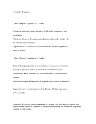 Actividades Propuestas
Citación de apoderados frente a indicadores de VIF de los menores y/o visitas
domiciliarias.
Orientación frente a las demandas y necesidades específicas de las familias y de
los menores según corresponda.
Seguimiento de los casos detectados hasta la obtención del objetivo propuesto y
metas alcanzadas.
Creación de un procedimiento de atención frente a las inasistencias reiterativas.
Citación de apoderados frente a las inasistencias reiterativas detectadas
semanalmente por los estudiantes y/o visitas domiciliarias en los casos que lo
requiera.
Intervención respecto del diagnostico de la situación que origina la problemática.
Seguimiento de los casos detectados hasta la obtención del objetivo propuesto y
metas alcanzadas.
Considero de gran importancia la elaboración de este Plan de Trabajo ya que de esta
manera puedo organizar y distribuir el tiempo para desarrollar las actividades propuestas,
durante el ciclo escolar.
 