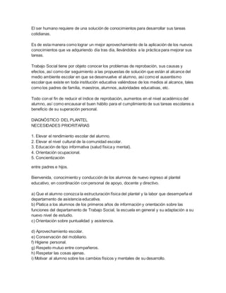 El ser humano requiere de una solución de conocimientos para desarrollar sus tareas
cotidianas.
Es de esta manera como lograr un mejor aprovechamiento de la aplicación de los nuevos
conocimientos que va adquiriendo día tras día, llevándolos a la práctica para mejorar sus
tareas.
Trabajo Social tiene por objeto conocer los problemas de reprobación, sus causas y
efectos, así como dar seguimiento a las propuestas de solución que están al alcance del
medio ambiente escolar en que se desenvuelve el alumno, así como el ausentismo
escolar que existe en toda institución educativa valiéndose de los medios al alcance, tales
como los padres de familia, maestros, alumnos, autoridades educativas, etc.
Todo con el fin de reducir el índice de reprobación, aumentos en el nivel académico del
alumno, así como encausar el buen hábito para el cumplimiento de sus tareas escolares a
beneficio de su superación personal.
DIAGNÓSTICO DEL PLANTEL
NECESIDADES PRIORITARIAS
1. Elevar el rendimiento escolar del alumno.
2. Elevar el nivel cultural de la comunidad escolar.
3. Educación de tipo informativa (salud física y mental).
4. Orientación ocupacional.
5. Concientización
entre padres e hijos.
Bienvenida, conocimiento y conducción de los alumnos de nuevo ingreso al plantel
educativo, en coordinación con personal de apoyo, docente y directivo.
a) Que el alumno conozca la estructuración física del plantel y la labor que desempeña el
departamento de asistencia educativa.
b) Platica a los alumnos de los primeros años de información y orientación sobre las
funciones del departamento de Trabajo Social, la escuela en general y su adaptación a su
nuevo nivel de estudio.
c) Orientación sobre puntualidad y asistencia.
d) Aprovechamiento escolar.
e) Conservación del mobiliario.
f) Higiene personal.
g) Respeto mutuo entre compañeros.
h) Respetar las cosas ajenas.
i) Motivar al alumno sobre los cambios físicos y mentales de su desarrollo.
 
