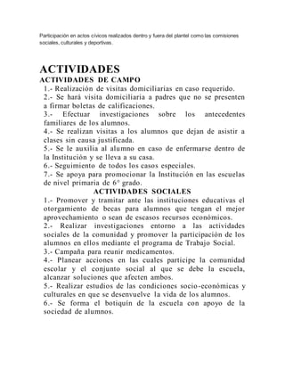 Participación en actos cívicos realizados dentro y fuera del plantel como las comisiones
sociales, culturales y deportivas.
ACTIVIDADES
ACTIVIDADES DE CAMPO
1.- Realización de visitas domiciliarias en caso requerido.
2.- Se hará visita domiciliaria a padres que no se presenten
a firmar boletas de calificaciones.
3.- Efectuar investigaciones sobre los antecedentes
familiares de los alumnos.
4.- Se realizan visitas a los alumnos que dejan de asistir a
clases sin causa justificada.
5.- Se le auxilia al alumno en caso de enfermarse dentro de
la Institución y se lleva a su casa.
6.- Seguimiento de todos los casos especiales.
7.- Se apoya para promocionar la Institución en las escuelas
de nivel primaria de 6° grado.
ACTIVIDADES SOCIALES
1.- Promover y tramitar ante las instituciones educativas el
otorgamiento de becas para alumnos que tengan el mejor
aprovechamiento o sean de escasos recursos económicos.
2.- Realizar investigaciones entorno a las actividades
sociales de la comunidad y promover la participación de los
alumnos en ellos mediante el programa de Trabajo Social.
3.- Campaña para reunir medicamentos.
4.- Planear acciones en las cuales participe la comunidad
escolar y el conjunto social al que se debe la escuela,
alcanzar soluciones que afecten ambos.
5.- Realizar estudios de las condiciones socio-económicas y
culturales en que se desenvuelve la vida de los alumnos.
6.- Se forma el botiquín de la escuela con apoyo de la
sociedad de alumnos.
 