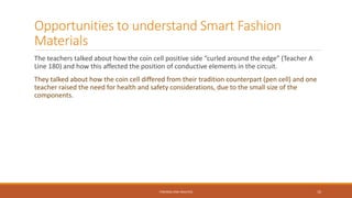Opportunities to understand Smart Fashion
Materials
The teachers talked about how the coin cell positive side “curled around the edge” (Teacher A
Line 180) and how this affected the position of conductive elements in the circuit.
They talked about how the coin cell differed from their tradition counterpart (pen cell) and one
teacher raised the need for health and safety considerations, due to the small size of the
components.
FINDINGS AND ANALYSIS 10
 