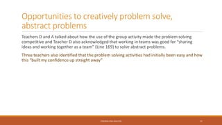 Opportunities to creatively problem solve,
abstract problems
Teachers D and A talked about how the use of the group activity made the problem solving
competitive and Teacher D also acknowledged that working in teams was good for “sharing
ideas and working together as a team” (Line 169) to solve abstract problems.
Three teachers also identified that the problem solving activities had initially been easy and how
this “built my confidence up straight away”
FINDINGS AND ANALYSIS 11
 