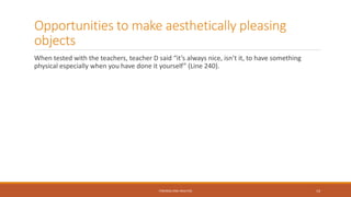 Opportunities to make aesthetically pleasing
objects
When tested with the teachers, teacher D said “it’s always nice, isn’t it, to have something
physical especially when you have done it yourself” (Line 240).
FINDINGS AND ANALYSIS 14
 
