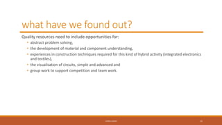 what have we found out?
Quality resources need to include opportunities for:
• abstract problem solving,
• the development of material and component understanding,
• experiences in construction techniques required for this kind of hybrid activity (integrated electronics
and textiles),
• the visualisation of circuits, simple and advanced and
• group work to support competition and team work.
CONCLUSION 15
 