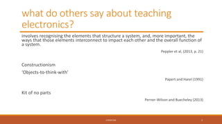 what do others say about teaching
electronics?
involves recognising the elements that structure a system, and, more important, the
ways that those elements interconnect to impact each other and the overall function of
a system.
Peppler et al, (2013, p. 21)
Constructionism
‘Objects-to-think-with’
Papert and Harel (1991)
Kit of no parts
Perner-Wilson and Buecheley (2013)
LITERATURE 3
 