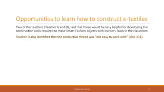 Opportunities to learn how to construct e-textiles
Two of the teachers (Teacher A and D), said that these would be very helpful for developing the
construction skills required to make Smart Fashion objects with learners, back in the classroom.
Teacher D also identified that the conductive thread was “not easy to work with” (Line 231).
FINDINGS AND ANALYSIS 9
 