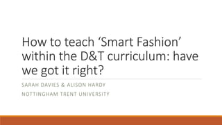 How to teach ‘Smart Fashion’
within the D&T curriculum: have
we got it right?
SARAH DAVIES & ALISON HARDY
NOTTINGHAM TRENT UNIVERSITY
 