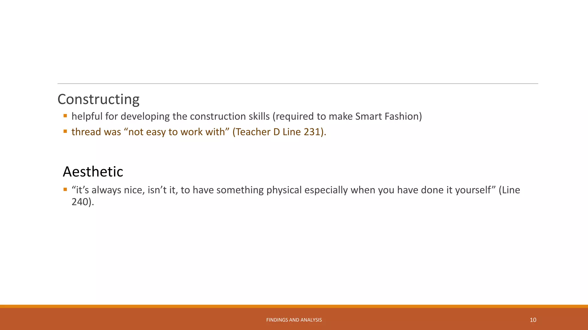 Constructing
 helpful for developing the construction skills (required to make Smart Fashion)
 thread was “not easy to work with” (Teacher D Line 231).
Aesthetic
 “it’s always nice, isn’t it, to have something physical especially when you have done it yourself” (Line
240).
FINDINGS AND ANALYSIS 10
 