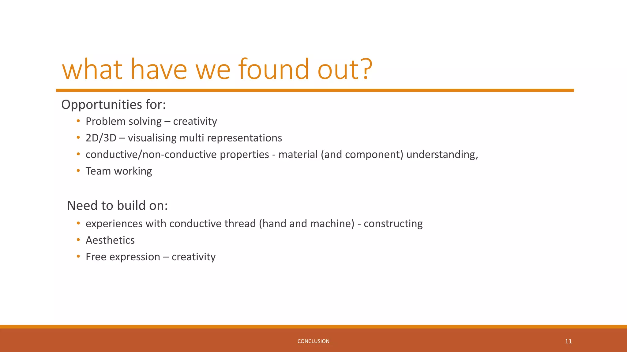 what have we found out?
Opportunities for:
• Problem solving – creativity
• 2D/3D – visualising multi representations
• conductive/non-conductive properties - material (and component) understanding,
• Team working
Need to build on:
• experiences with conductive thread (hand and machine) - constructing
• Aesthetics
• Free expression – creativity
CONCLUSION 11
 