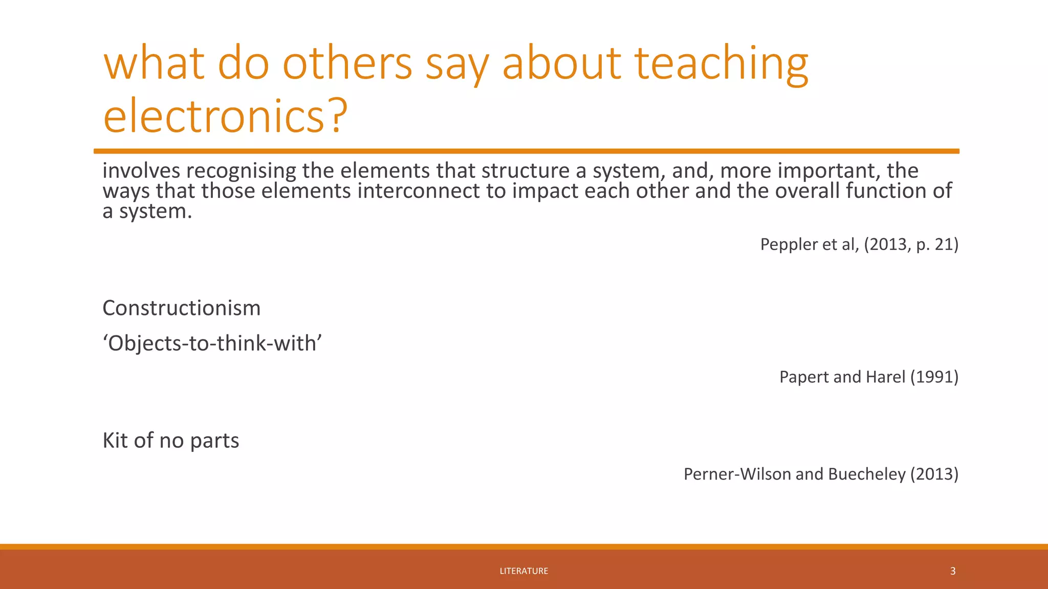 what do others say about teaching
electronics?
involves recognising the elements that structure a system, and, more important, the
ways that those elements interconnect to impact each other and the overall function of
a system.
Peppler et al, (2013, p. 21)
Constructionism
‘Objects-to-think-with’
Papert and Harel (1991)
Kit of no parts
Perner-Wilson and Buecheley (2013)
LITERATURE 3
 