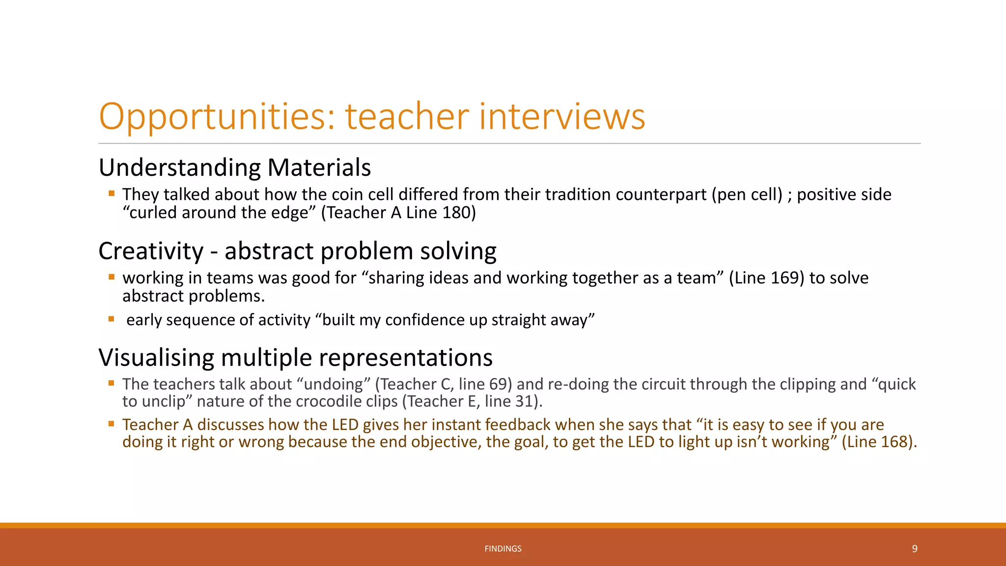 Opportunities: teacher interviews
Understanding Materials
 They talked about how the coin cell differed from their tradition counterpart (pen cell) ; positive side
“curled around the edge” (Teacher A Line 180)
Creativity - abstract problem solving
 working in teams was good for “sharing ideas and working together as a team” (Line 169) to solve
abstract problems.
 early sequence of activity “built my confidence up straight away”
Visualising multiple representations
 The teachers talk about “undoing” (Teacher C, line 69) and re-doing the circuit through the clipping and “quick
to unclip” nature of the crocodile clips (Teacher E, line 31).
 Teacher A discusses how the LED gives her instant feedback when she says that “it is easy to see if you are
doing it right or wrong because the end objective, the goal, to get the LED to light up isn’t working” (Line 168).
FINDINGS 9
 