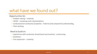 what have we found out?
Opportunities for:
• Problem solving – creativity
• 2D/3D – visualising multi representations
• conductive/non-conductive properties - material (and component) understanding,
• Team working
Need to build on:
• experiences with conductive thread (hand and machine) - constructing
• Aesthetics
• Free expression – creativity
CONCLUSION 11
 
