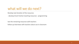 what will we do next?
Develop next iteration of the resources
- develop Smart Fashion teaching resources - programming
test the remaining resources with teachers
follow up interviews with teachers about use in classroom
12
 