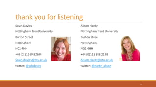 thank you for listening
Sarah Davies
Nottingham Trent University
Burton Street
Nottingham
NG1 4HH
+44 (0)115 8482644
Sarah.davies@ntu.ac.uk
twitter: @sdsdavies
Alison Hardy
Nottingham Trent University
Burton Street
Nottingham
NG1 4HH
+44 (0)115 848 2198
Alsion.Hardy@ntu.ac.uk
twitter: @hardy_alison
13
 