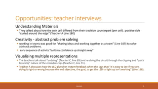 Opportunities: teacher interviews
Understanding Materials
 They talked about how the coin cell differed from their tradition counterpart (pen cell) ; positive side
“curled around the edge” (Teacher A Line 180)
Creativity - abstract problem solving
 working in teams was good for “sharing ideas and working together as a team” (Line 169) to solve
abstract problems.
 early sequence of activity “built my confidence up straight away”
Visualising multiple representations
 The teachers talk about “undoing” (Teacher C, line 69) and re-doing the circuit through the clipping and “quick
to unclip” nature of the crocodile clips (Teacher E, line 31).
 Teacher A discusses how the LED gives her instant feedback when she says that “it is easy to see if you are
doing it right or wrong because the end objective, the goal, to get the LED to light up isn’t working” (Line 168).
FINDINGS 9
 