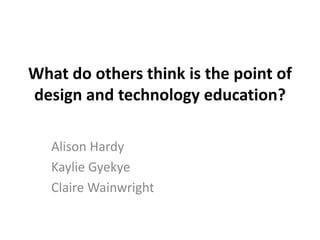 What do others think is the point of
design and technology education?
Alison Hardy
Kaylie Gyekye
Claire Wainwright
 