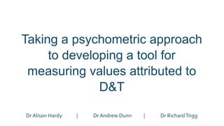 Taking a psychometric approach
to developing a tool for
measuring values attributed to
D&T
Dr Alison Hardy | Dr Andrew Dunn | Dr RichardTrigg
 