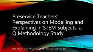 Preservice Teachers’
Perspectives on Modelling and
Explaining in STEM Subjects: a
Q Methodology Study.
Matt McLain, Drew McLain, David Wooff and Dawne Irving-Bell
 