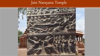 The Jaina temple at Pattadakal was built during the 9th century, possibly with
sponsorship from the Rashtrakuta King Krishna II or the Kalyani Chalukyas.
Unlike the other nine temples, the Narayana temple lacks Hindu deities and
intricate panels of the other nine, but instead has a statue of a Jina carved
into the north side kapota .
The mandapa has a row of lathe-turned sand stone pillars.
The kakshasana are decorated with the figures of dancers, purna-ghata,
nidhis, vyalas but some of the artwork is only partially finished. The entrance
features carvings of a life sized elephant torso with riders. According to Adam
Hardy, the niches of this Jain temple mandapa may have previously featured
images
Jain Narayana Temple
 