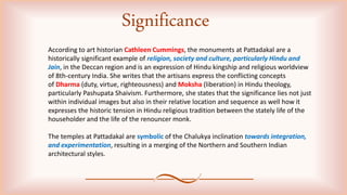 According to art historian Cathleen Cummings, the monuments at Pattadakal are a
historically significant example of religion, society and culture, particularly Hindu and
Jain, in the Deccan region and is an expression of Hindu kingship and religious worldview
of 8th-century India. She writes that the artisans express the conflicting concepts
of Dharma (duty, virtue, righteousness) and Moksha (liberation) in Hindu theology,
particularly Pashupata Shaivism. Furthermore, she states that the significance lies not just
within individual images but also in their relative location and sequence as well how it
expresses the historic tension in Hindu religious tradition between the stately life of the
householder and the life of the renouncer monk.
The temples at Pattadakal are symbolic of the Chalukya inclination towards integration,
and experimentation, resulting in a merging of the Northern and Southern Indian
architectural styles.
Significance
 